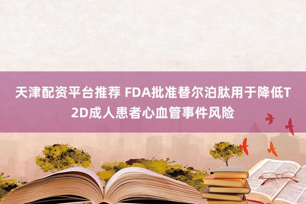 天津配资平台推荐 FDA批准替尔泊肽用于降低T2D成人患者心血管事件风险