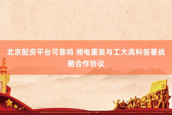 北京配资平台可靠吗 湘电重装与工大高科签署战略合作协议