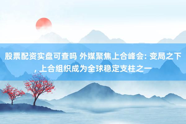 股票配资实盘可查吗 外媒聚焦上合峰会: 变局之下, 上合组织成为全球稳定支柱之一