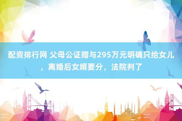 配资排行网 父母公证赠与295万元明确只给女儿，离婚后女婿要分，法院判了