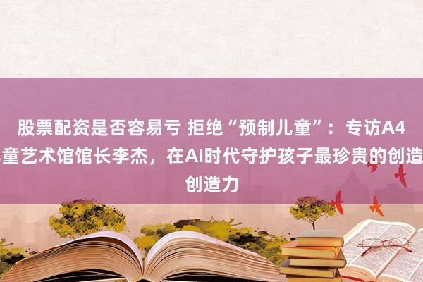 股票配资是否容易亏 拒绝“预制儿童”：专访A4儿童艺术馆馆长李杰，在AI时代守护孩子最珍贵的创造力
