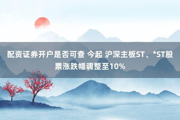 配资证券开户是否可查 今起 沪深主板ST、*ST股票涨跌幅调整至10%