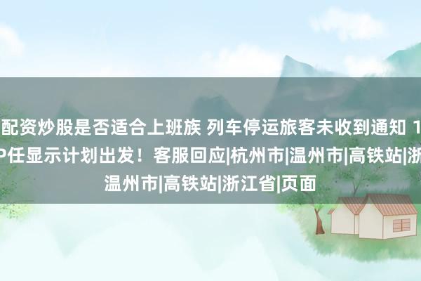 配资炒股是否适合上班族 列车停运旅客未收到通知 12306 APP任显示计划出发！客服回应|杭州市|温州市|高铁站|浙江省|页面
