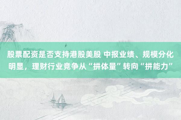 股票配资是否支持港股美股 中报业绩、规模分化明显，理财行业竞争从“拼体量”转向“拼能力”