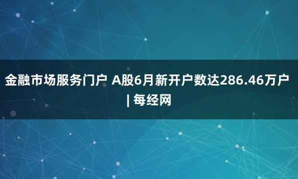 金融市场服务门户 A股6月新开户数达286.46万户 | 每经网