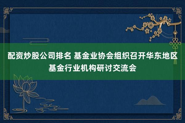 配资炒股公司排名 基金业协会组织召开华东地区基金行业机构研讨交流会