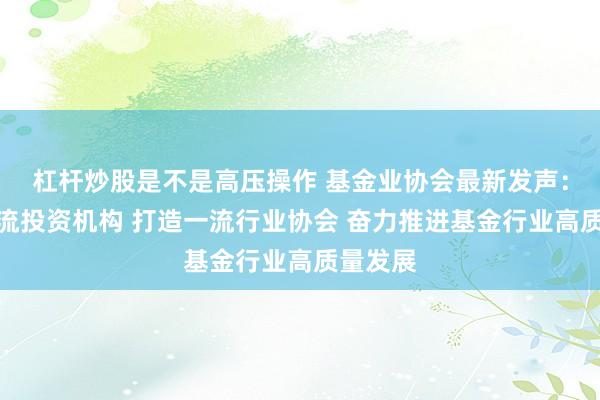 杠杆炒股是不是高压操作 基金业协会最新发声：建设一流投资机构 打造一流行业协会 奋力推进基金行业高质量发展