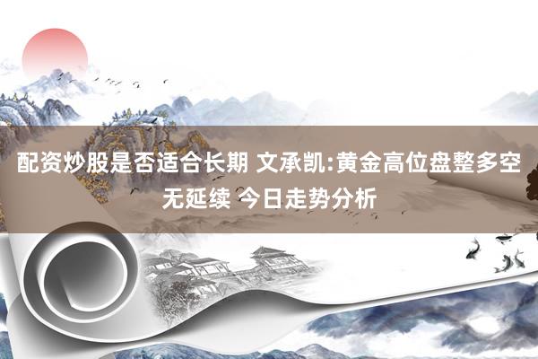 配资炒股是否适合长期 文承凯:黄金高位盘整多空无延续 今日走势分析