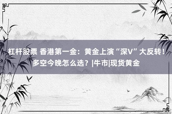 杠杆股票 香港第一金：黄金上演“深V”大反转！多空今晚怎么选？|牛市|现货黄金