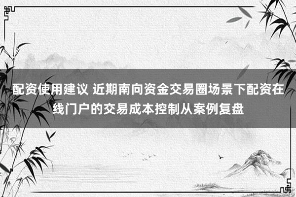 配资使用建议 近期南向资金交易圈场景下配资在线门户的交易成本控制从案例复盘