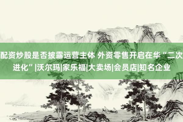配资炒股是否披露运营主体 外资零售开启在华“二次进化”|沃尔玛|家乐福|大卖场|会员店|知名企业