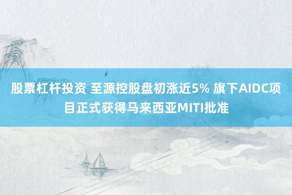 股票杠杆投资 至源控股盘初涨近5% 旗下AIDC项目正式获得马来西亚MITI批准