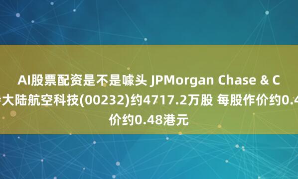 AI股票配资是不是噱头 JPMorgan Chase & Co.减持大陆航空科技(00232)约4717.2万股 每股作价约0.48港元