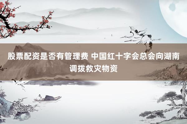 股票配资是否有管理费 中国红十字会总会向湖南调拨救灾物资
