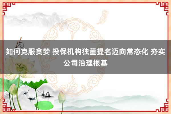 如何克服贪婪 投保机构独董提名迈向常态化 夯实公司治理根基