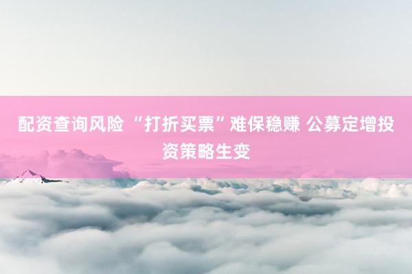 配资查询风险 “打折买票”难保稳赚 公募定增投资策略生变