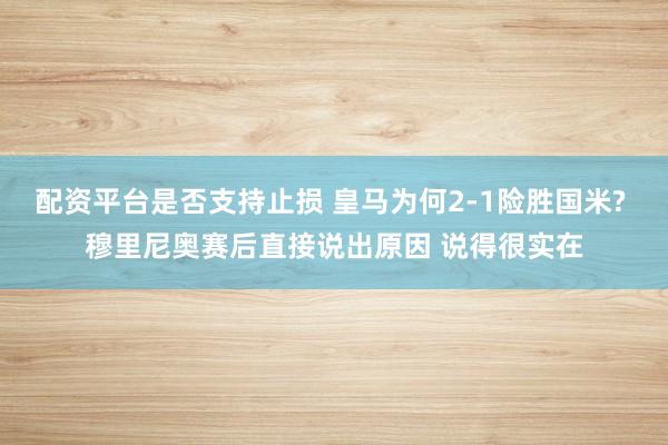 配资平台是否支持止损 皇马为何2-1险胜国米? 穆里尼奥赛后直接说出原因 说得很实在