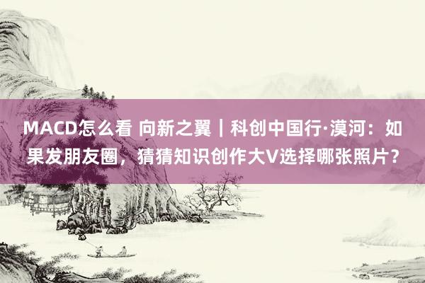 MACD怎么看 向新之翼｜科创中国行·漠河：如果发朋友圈，猜猜知识创作大V选择哪张照片？
