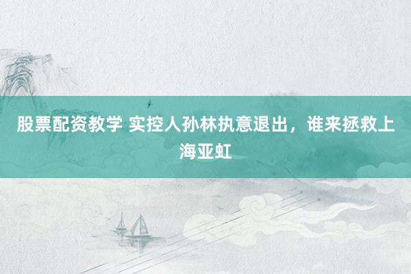 股票配资教学 实控人孙林执意退出，谁来拯救上海亚虹