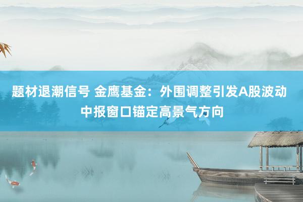 题材退潮信号 金鹰基金：外围调整引发A股波动 中报窗口锚定高景气方向