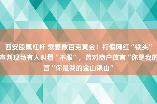 西安股票杠杆 索要数百克黄金！打假网红“铁头”被判8年，宣判现场有人叫嚣“不服”，曾对商户放言“你是我的金山银山”