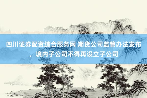 四川证券配资综合服务网 期货公司监管办法发布，境内子公司不得再设立子公司