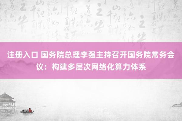 注册入口 国务院总理李强主持召开国务院常务会议：构建多层次网络化算力体系