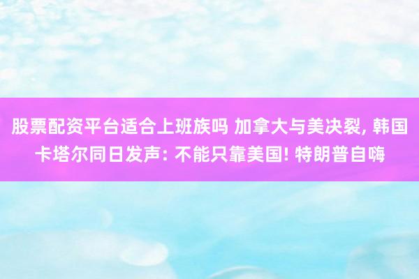 股票配资平台适合上班族吗 加拿大与美决裂, 韩国卡塔尔同日发声: 不能只靠美国! 特朗普自嗨