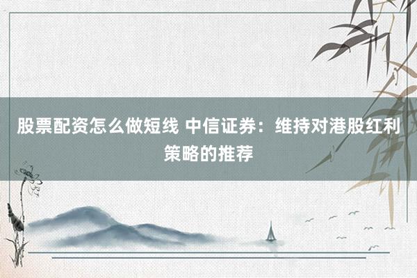股票配资怎么做短线 中信证券：维持对港股红利策略的推荐