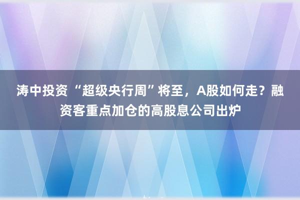 涛中投资 “超级央行周”将至，A股如何走？融资客重点加仓的高股息公司出炉