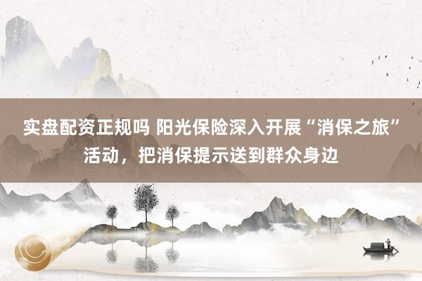 实盘配资正规吗 阳光保险深入开展“消保之旅”活动，把消保提示送到群众身边