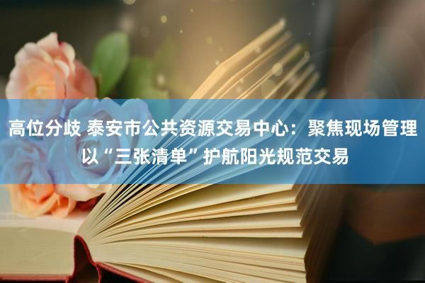 高位分歧 泰安市公共资源交易中心：聚焦现场管理 以“三张清单”护航阳光规范交易