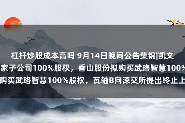 杠杆炒股成本高吗 9月14日晚间公告集锦|凯文教育拟公开挂牌转让三家子公司100%股权，香山股份拟购买武珞智慧100%股权，瓦轴B向深交所提出终止上市申请
