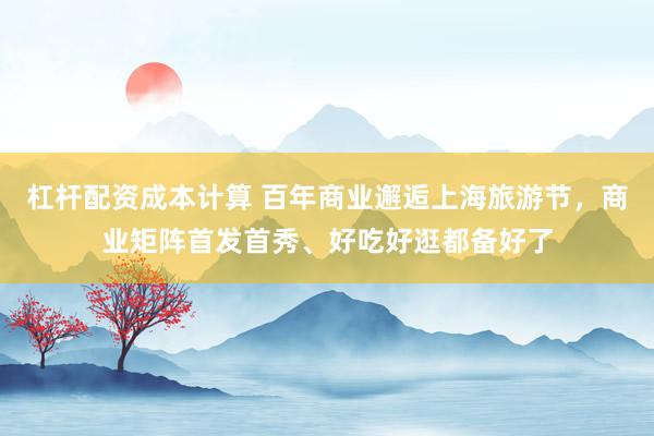 杠杆配资成本计算 百年商业邂逅上海旅游节，商业矩阵首发首秀、好吃好逛都备好了