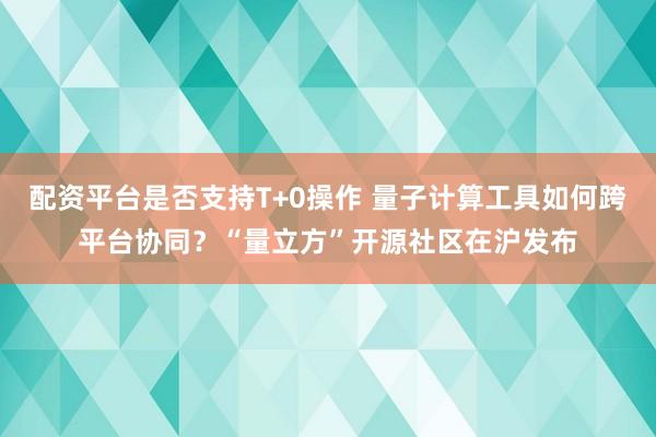 配资平台是否支持T+0操作 量子计算工具如何跨平台协同？“量立方”开源社区在沪发布