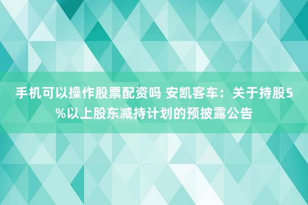 手机可以操作股票配资吗 安凯客车：关于持股5%以上股东减持计划的预披露公告