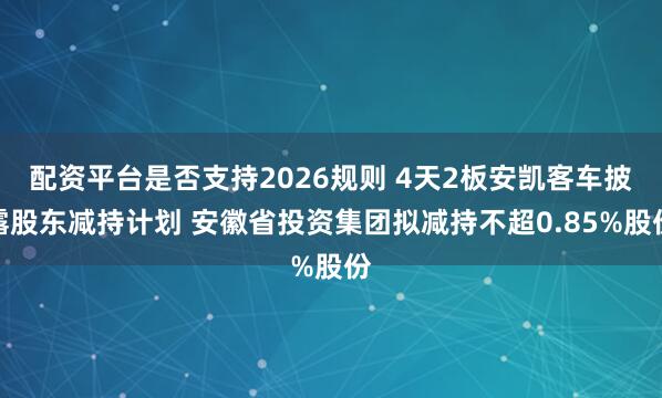 配资平台是否支持2026规则 4天2板安凯客车披露股东减持计划 安徽省投资集团拟减持不超0.85%股份