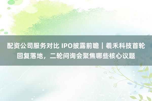 配资公司服务对比 IPO披露前瞻｜羲禾科技首轮回复落地，二轮问询会聚焦哪些核心议题