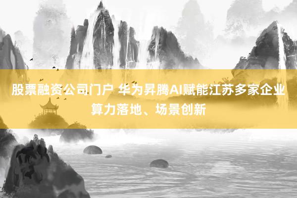 股票融资公司门户 华为昇腾AI赋能江苏多家企业算力落地、场景创新