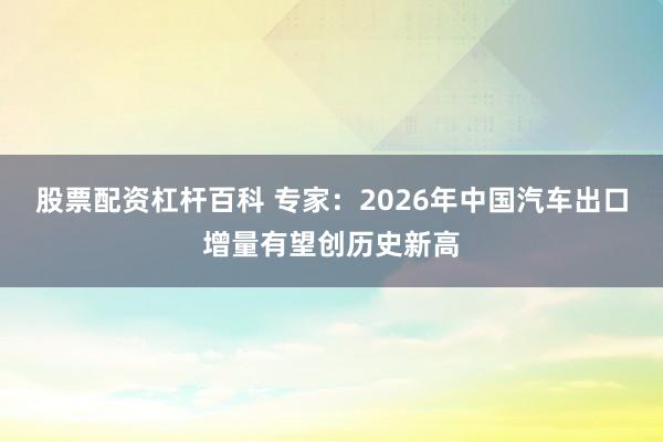 股票配资杠杆百科 专家：2026年中国汽车出口增量有望创历史新高