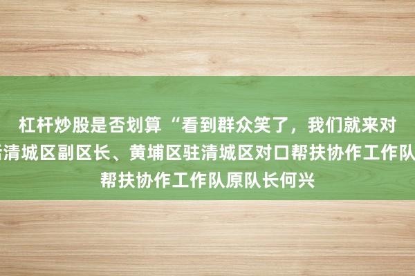 杠杆炒股是否划算 “看到群众笑了，我们就来对了”——对话清城区副区长、黄埔区驻清城区对口帮扶协作工作队原队长何兴