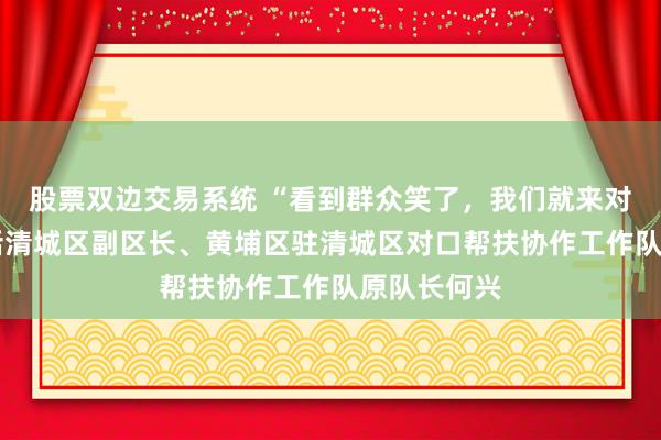 股票双边交易系统 “看到群众笑了，我们就来对了”——对话清城区副区长、黄埔区驻清城区对口帮扶协作工作队原队长何兴
