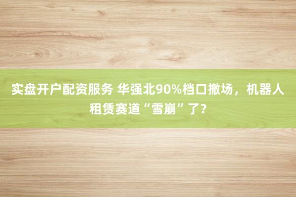 实盘开户配资服务 华强北90%档口撤场，机器人租赁赛道“雪崩”了？