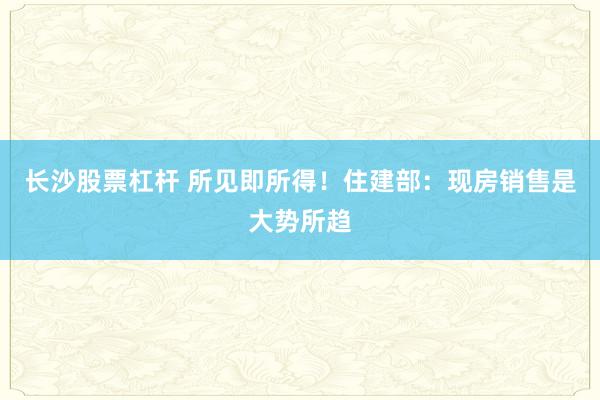 长沙股票杠杆 所见即所得！住建部：现房销售是大势所趋