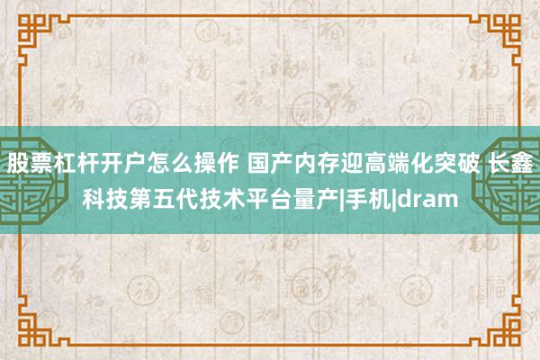 股票杠杆开户怎么操作 国产内存迎高端化突破 长鑫科技第五代技术平台量产|手机|dram