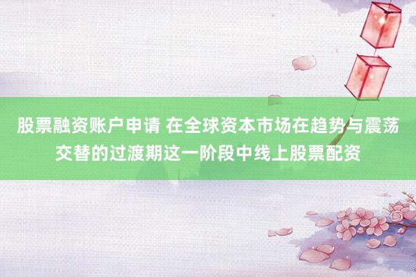 股票融资账户申请 在全球资本市场在趋势与震荡交替的过渡期这一阶段中线上股票配资