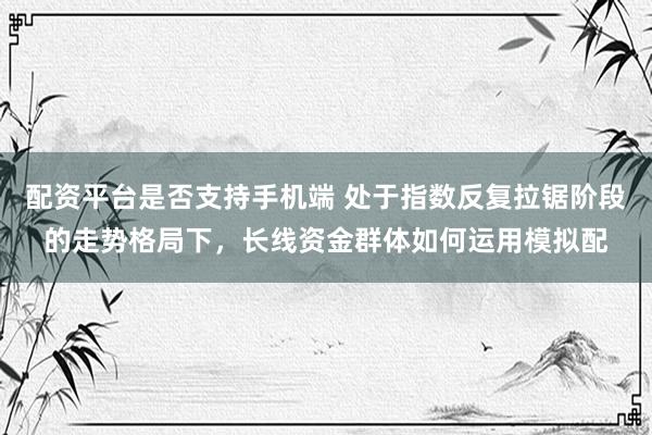 配资平台是否支持手机端 处于指数反复拉锯阶段的走势格局下，长线资金群体如何运用模拟配