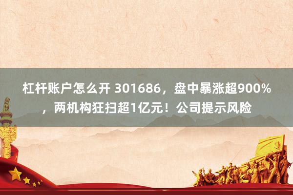 杠杆账户怎么开 301686，盘中暴涨超900%，两机构狂扫超1亿元！公司提示风险
