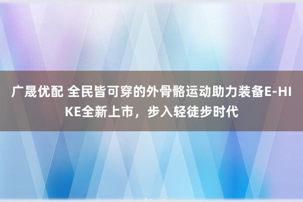 广晟优配 全民皆可穿的外骨骼运动助力装备E-HIKE全新上市，步入轻徒步时代