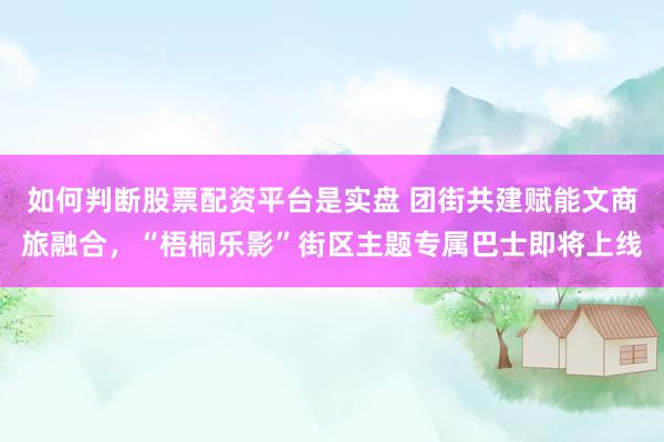 如何判断股票配资平台是实盘 团街共建赋能文商旅融合，“梧桐乐影”街区主题专属巴士即将上线